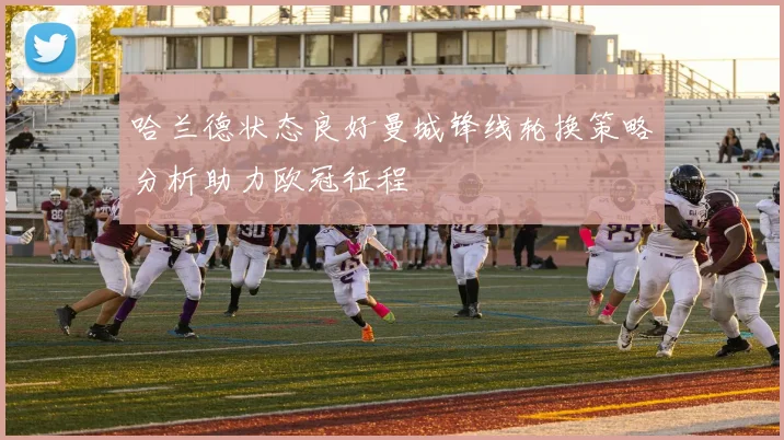 哈兰德状态良好曼城锋线轮换策略分析助力欧冠征程