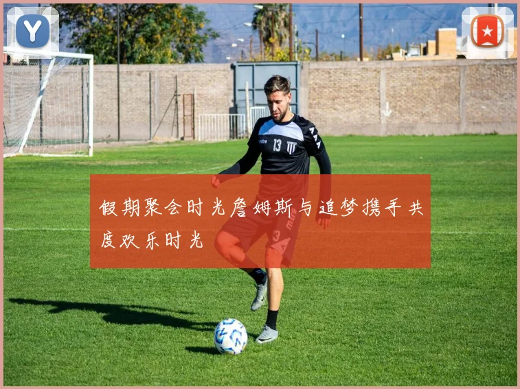 假期聚会时光詹姆斯与追梦携手共度欢乐时光