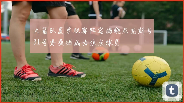 火箭队夏季联赛阵容揭晓尼克斯与31号秀桑顿成为焦点球员