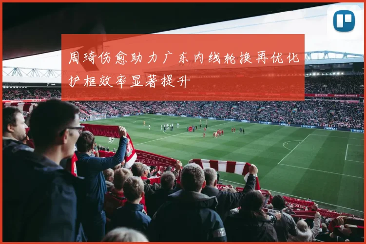 周琦伤愈助力广东内线轮换再优化护框效率显著提升
