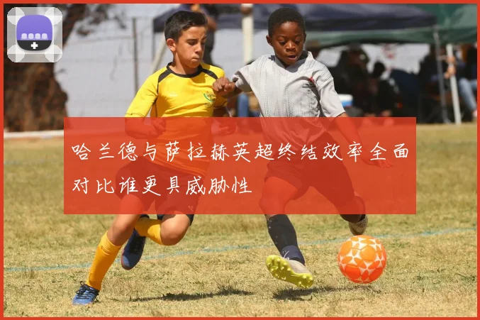 哈兰德与萨拉赫英超终结效率全面对比谁更具威胁性
