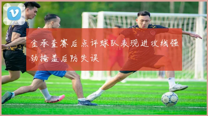 金承奎赛后点评球队表现进攻线强劲掩盖后防失误