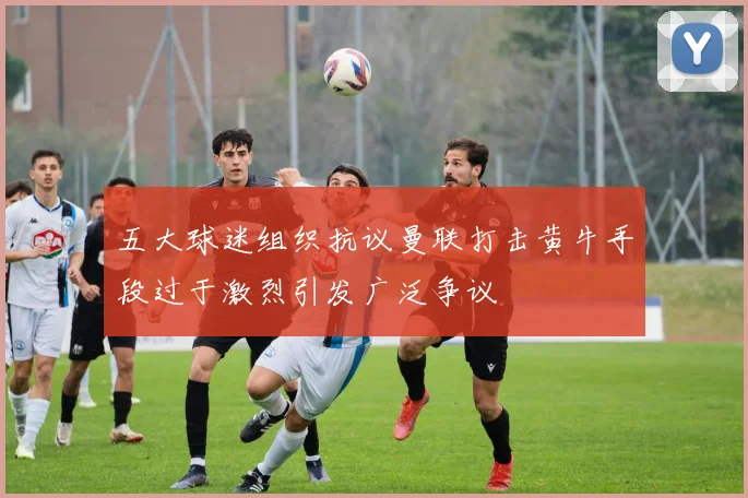 五大球迷组织抗议曼联打击黄牛手段过于激烈引发广泛争议
