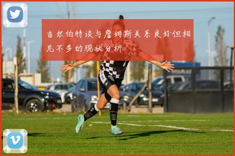 吉尔伯特谈与詹姆斯关系良好但相见不多的现状分析
