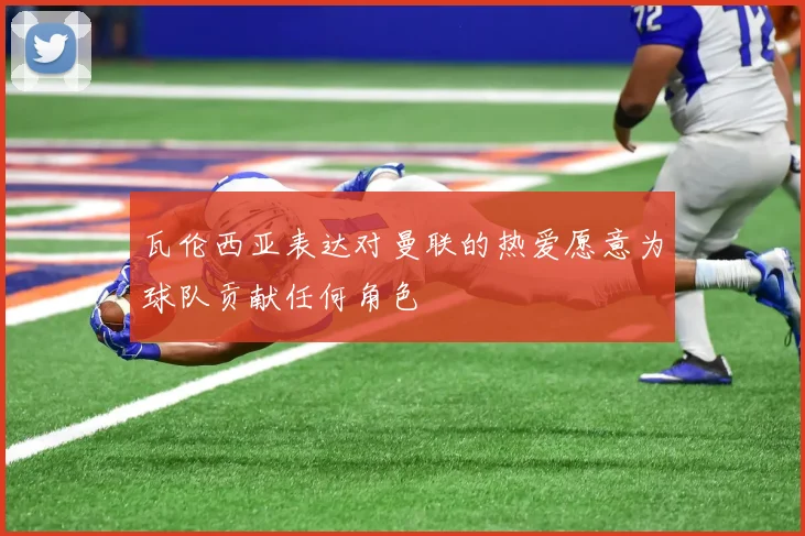 瓦伦西亚表达对曼联的热爱愿意为球队贡献任何角色