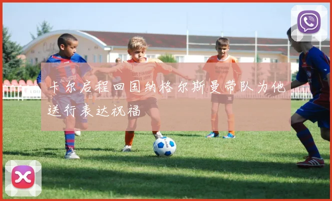 卡尔启程回国纳格尔斯曼带队为他送行表达祝福